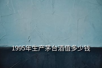 1995年生產(chǎn)茅臺(tái)酒值多少錢