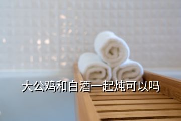 大公雞和白酒一起燉可以嗎