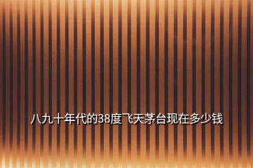 八九十年代的38度飛天茅臺(tái)現(xiàn)在多少錢(qián)