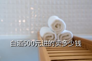 白酒500元進(jìn)的賣(mài)多少錢(qián)