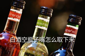 白酒空瓶子嘴怎么取下來(lái)