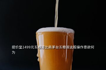 提價(jià)至1499元五糧液比肩茅臺(tái)五糧液這般操作意欲何為