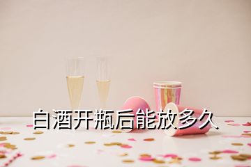 白酒開(kāi)瓶后能放多久