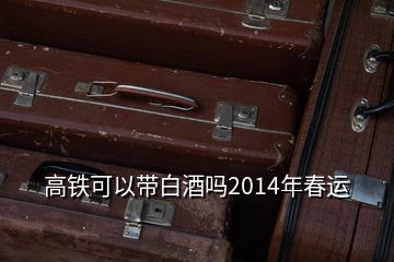 高鐵可以帶白酒嗎2014年春運(yùn)