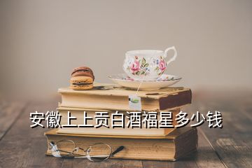 安徽上上貢白酒福星多少錢