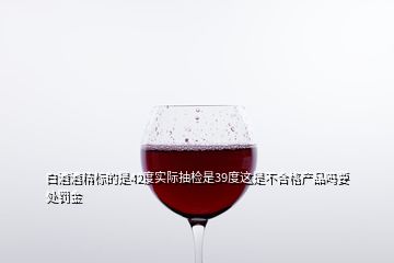 白酒酒精標的是42度實際抽檢是39度這是不合格產(chǎn)品嗎要處罰金