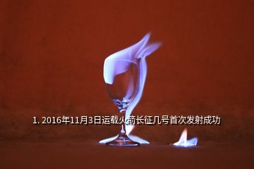 1. 2016年11月3日運(yùn)載火箭長(zhǎng)征幾號(hào)首次發(fā)射成功