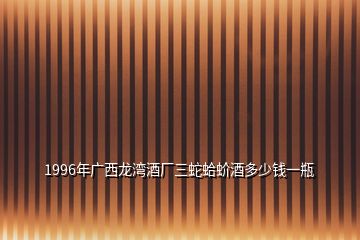 1996年廣西龍灣酒廠三蛇蛤蚧酒多少錢(qián)一瓶