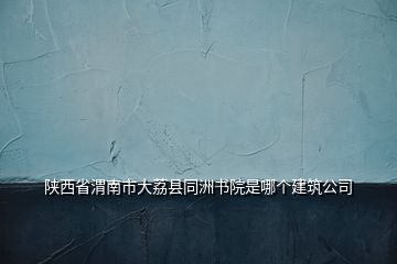 陜西省渭南市大荔縣同洲書(shū)院是哪個(gè)建筑公司