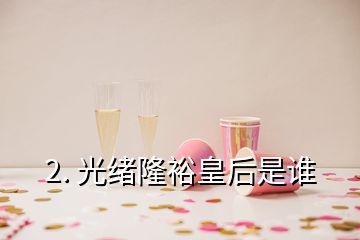 2. 光緒隆裕皇后是誰