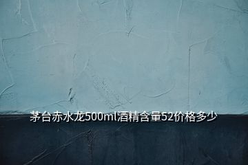 茅臺赤水龍500ml酒精含量52價格多少