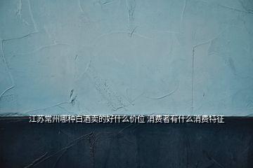 江蘇常州哪種白酒賣的好什么價(jià)位 消費(fèi)者有什么消費(fèi)特征