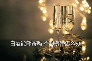 白酒能郵寄嗎 不想攜帶怎么辦