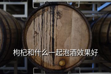 枸杞和什么一起泡酒效果好