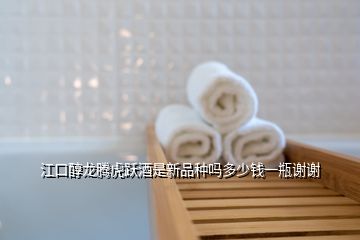 江口醇龍騰虎躍酒是新品種嗎多少錢(qián)一瓶謝謝