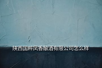 陜西國粹鳳香釀酒有限公司怎么樣