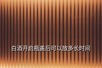 白酒開(kāi)啟瓶蓋后可以放多長(zhǎng)時(shí)間