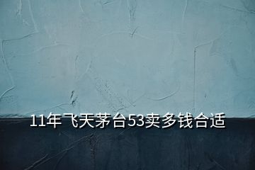 11年飛天茅臺(tái)53賣多錢合適