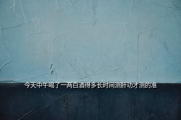 今天中午喝了一兩白酒得多長時(shí)間測肝功才測的準(zhǔn)