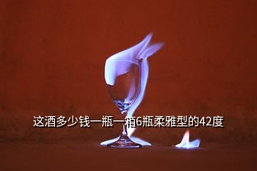 這酒多少錢一瓶一箱6瓶柔雅型的42度