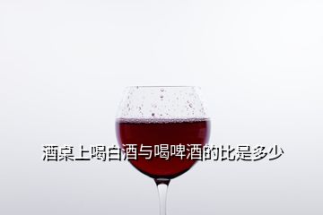 酒桌上喝白酒與喝啤酒的比是多少