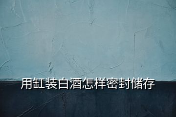 用缸裝白酒怎樣密封儲(chǔ)存