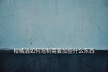 柑橘酒如何泡制需要加些什么東西