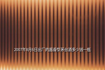 2007年8月6日出廠的醬香型茅臺(tái)酒多少錢一瓶