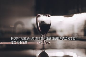 我想開個收藏品公司 請問怎么注冊 注冊什么類型的才能經營 最低注冊