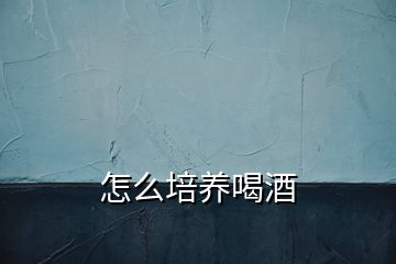 怎么培養(yǎng)喝酒