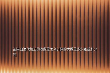 請(qǐng)問白酒代加工的收費(fèi)是怎么計(jì)算的大概是多少瓶或多少噸