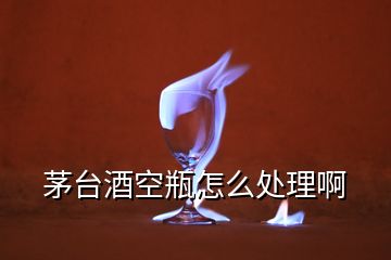 茅臺(tái)酒空瓶怎么處理啊