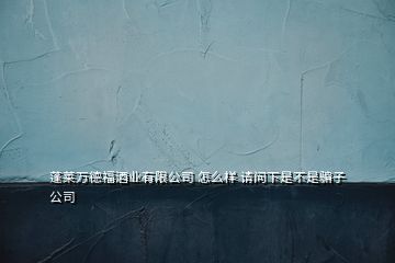 蓬萊萬德福酒業(yè)有限公司 怎么樣 請(qǐng)問下是不是騙子公司