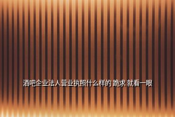 酒吧企業(yè)法人營(yíng)業(yè)執(zhí)照什么樣的 跪求 就看一眼