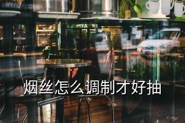 煙絲怎么調(diào)制才好抽