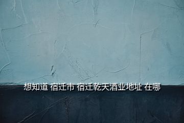 想知道 宿遷市 宿遷乾天酒業(yè)地址 在哪