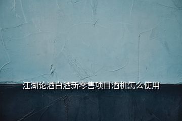 江湖論酒白酒新零售項目酒機怎么使用