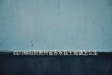 四川綿陽到貴州省赤水縣土城鎮(zhèn)怎么走