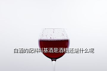 白酒的配料叫基酒是酒精還是什么呢