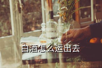 白酒怎么運(yùn)出去