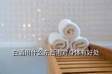 白酒用什么東西泡對身體有好處