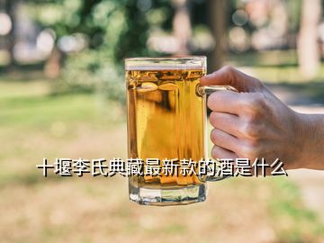 十堰李氏典藏最新款的酒是什么