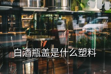 白酒瓶蓋是什么塑料