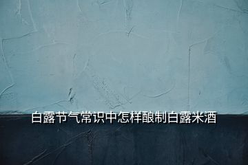 白露節(jié)氣常識中怎樣釀制白露米酒