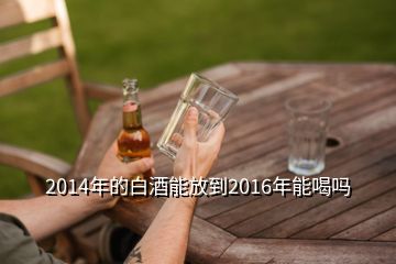 2014年的白酒能放到2016年能喝嗎