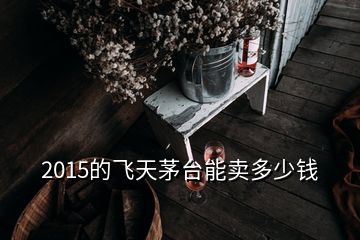 2015的飛天茅臺能賣多少錢