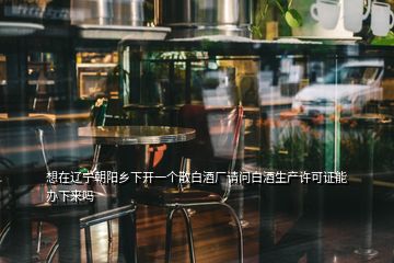 想在遼寧朝陽鄉(xiāng)下開一個散白酒廠請問白酒生產(chǎn)許可證能辦下來嗎