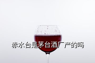 赤水臺(tái)是茅臺(tái)酒廠產(chǎn)的嗎