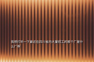 我想打聽一下最近在四川省內(nèi)大量招工的那個廠是什么廠啊