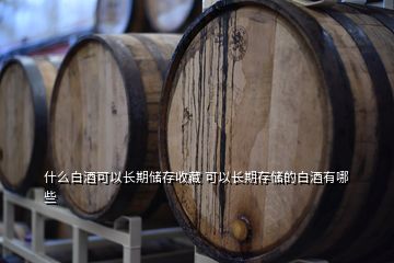 什么白酒可以長期儲存收藏 可以長期存儲的白酒有哪些